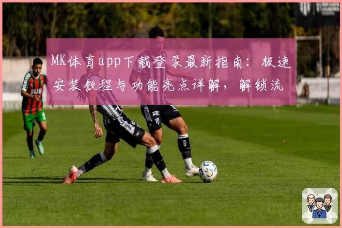 MK体育app下载登录最新指南:极速安装教程与功能亮点详解,解锁流畅使用体验