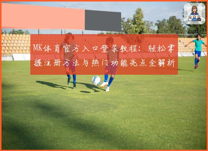 MK体育官方入口登录教程：轻松掌握注册方法与热门功能亮点全解析