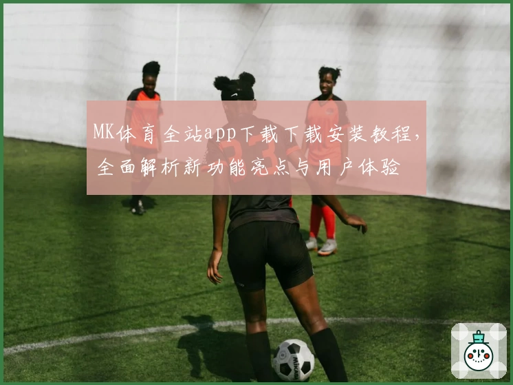 MK体育全站app下载下载安装教程,全面解析新功能亮点与用户体验