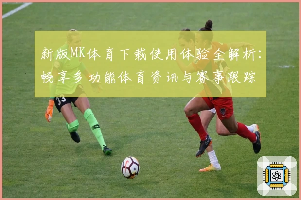 新版MK体育下载使用体验全解析:畅享多功能体育资讯与赛事跟踪