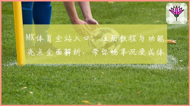 MK体育全站入口：注册教程与功能亮点全面解析，带你畅享沉浸式体育体验
