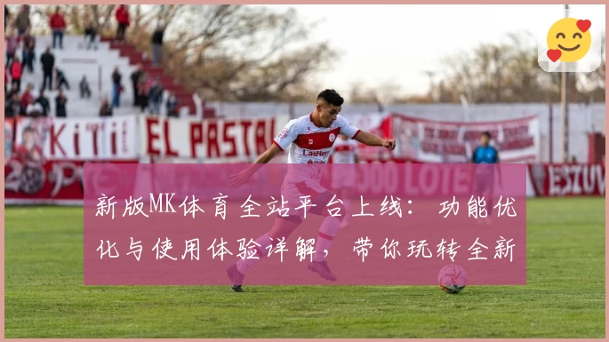 新版MK体育全站平台上线：功能优化与使用体验详解，带你玩转全新互动体验