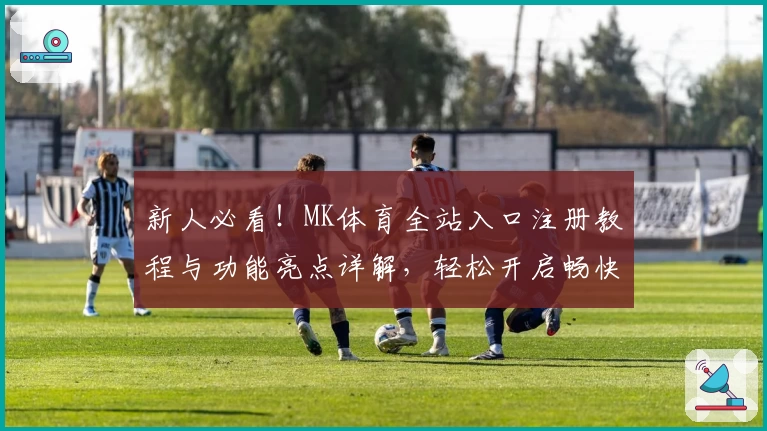 新人必看!MK体育全站入口注册教程与功能亮点详解,轻松开启畅快体验
