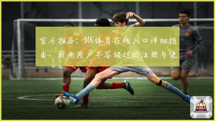 官方推荐：MK体育在线入口详细指南，新老用户不容错过的注册与使用体验总结