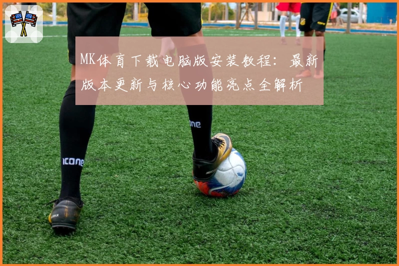 MK体育下载电脑版安装教程：最新版本更新与核心功能亮点全解析