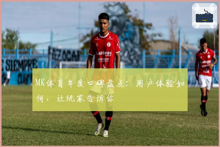 MK体育年度口碑盘点：用户体验如何，让玩家告诉你